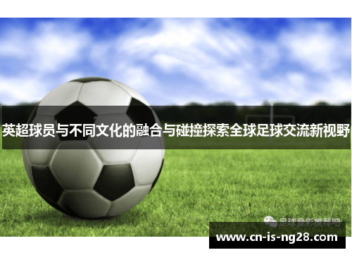 英超球员与不同文化的融合与碰撞探索全球足球交流新视野