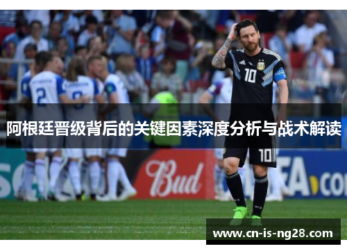 阿根廷晋级背后的关键因素深度分析与战术解读