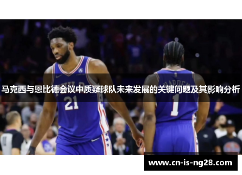 马克西与恩比德会议中质疑球队未来发展的关键问题及其影响分析