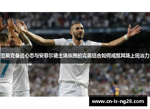 范戴克备战心态与安菲尔德主场氛围的完美结合如何成就其场上统治力 范戴克备战心态与安菲尔德主场氛围的完美结合如何成就其场上统治力