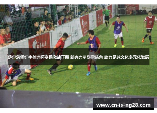 萨尔茨堡红牛美洲杯赛场激战正酣 新兴力量崭露头角 助力足球文化多元化发展 萨尔茨堡红牛美洲杯赛场激战正酣 新兴力量崭露头角 助力足球文化多元化发展