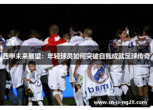 西甲未来展望:年轻球员如何突破自我成就足球传奇 西甲未来展望:年轻球员如何突破自我成就足球传奇