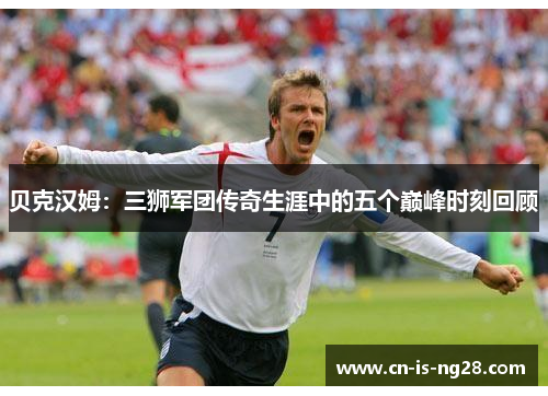 贝克汉姆:三狮军团传奇生涯中的五个巅峰时刻回顾 贝克汉姆:三狮军团传奇生涯中的五个巅峰时刻回顾