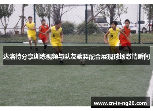达洛特分享训练视频与队友默契配合展现球场激情瞬间 达洛特分享训练视频与队友默契配合展现球场激情瞬间