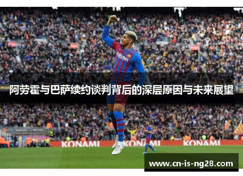阿劳霍与巴萨续约谈判背后的深层原因与未来展望 阿劳霍与巴萨续约谈判背后的深层原因与未来展望