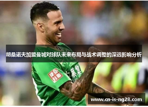 胡桑诺夫加盟曼城对球队未来布局与战术调整的深远影响分析