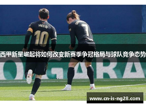 西甲新星崛起将如何改变新赛季争冠格局与球队竞争态势 西甲新星崛起将如何改变新赛季争冠格局与球队竞争态势