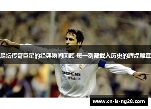 足坛传奇巨星的经典瞬间回顾 每一刻都载入历史的辉煌篇章