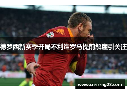 德罗西新赛季开局不利遭罗马提前解雇引关注