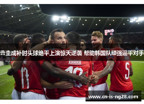 曹圭成补时头球绝平上演惊天逆袭 帮助韩国队顽强逼平对手