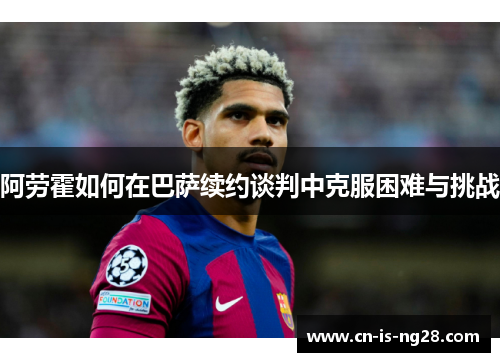 阿劳霍如何在巴萨续约谈判中克服困难与挑战