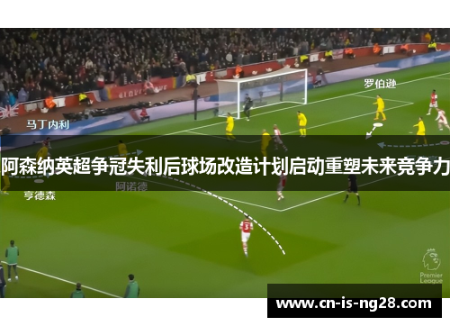 阿森纳英超争冠失利后球场改造计划启动重塑未来竞争力