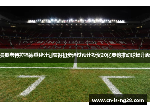 曼联老特拉福德重建计划获得初步通过预计投资20亿英镑推动球场升级